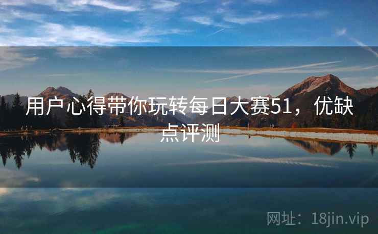用户心得带你玩转每日大赛51,优缺点评测 用户心得带你玩转每日大赛51,优缺点评测