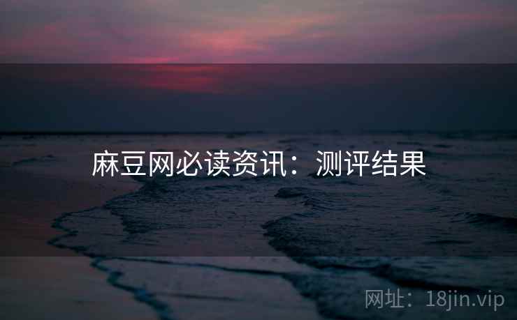 麻豆网必读资讯:测评结果 麻豆网必读资讯:测评结果