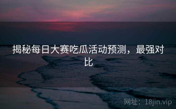 揭秘每日大赛吃瓜活动预测，最强对比