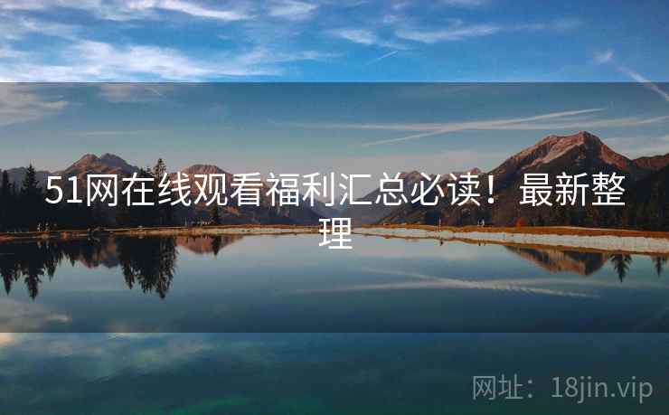 51网在线观看福利汇总必读！最新整理