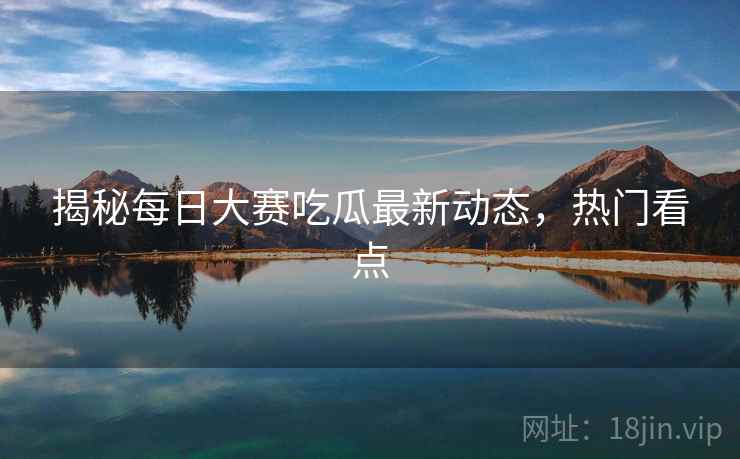 揭秘每日大赛吃瓜最新动态，热门看点